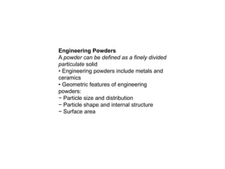 Engineering Powders
A powder can be defined as a finely divided
particulate solid
• Engineering powders include metals and
ceramics
• Geometric features of engineering
powders:
− Particle size and distribution
− Particle shape and internal structure
− Surface area
 