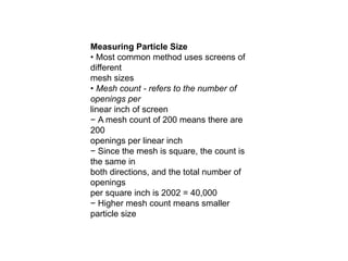 Measuring Particle Size
• Most common method uses screens of
different
mesh sizes
• Mesh count - refers to the number of
openings per
linear inch of screen
− A mesh count of 200 means there are
200
openings per linear inch
− Since the mesh is square, the count is
the same in
both directions, and the total number of
openings
per square inch is 2002 = 40,000
− Higher mesh count means smaller
particle size
 