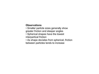 Observations
• Smaller particle sizes generally show
greater friction and steeper angles
• Spherical shapes have the lowest
interpartical friction
• As shape deviates from spherical, friction
between particles tends to increase
 