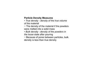 Particle Density Measures
• True density - density of the true volume
of the material
− The density of the material if the powders
were melted into a solid mass
• Bulk density - density of the powders in
the loose state after pouring
− Because of pores between particles, bulk
density is less than true density
 