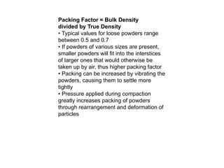 Packing Factor = Bulk Density
divided by True Density
• Typical values for loose powders range
between 0.5 and 0.7
• If powders of various sizes are present,
smaller powders will fit into the interstices
of larger ones that would otherwise be
taken up by air, thus higher packing factor
• Packing can be increased by vibrating the
powders, causing them to settle more
tightly
• Pressure applied during compaction
greatly increases packing of powders
through rearrangement and deformation of
particles
 