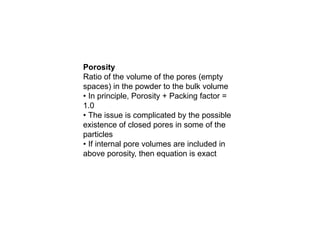 Porosity
Ratio of the volume of the pores (empty
spaces) in the powder to the bulk volume
• In principle, Porosity + Packing factor =
1.0
• The issue is complicated by the possible
existence of closed pores in some of the
particles
• If internal pore volumes are included in
above porosity, then equation is exact
 