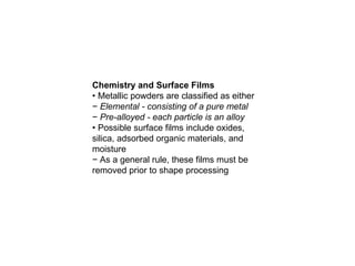 Chemistry and Surface Films
• Metallic powders are classified as either
− Elemental - consisting of a pure metal
− Pre-alloyed - each particle is an alloy
• Possible surface films include oxides,
silica, adsorbed organic materials, and
moisture
− As a general rule, these films must be
removed prior to shape processing
 