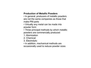 Production of Metallic Powders
• In general, producers of metallic powders
are not the same companies as those that
make PM parts
• Virtually any metal can be made into
powder form
• Three principal methods by which metallic
powders are commercially produced
1. Atomization
2. Chemical
3. Electrolytic
• In addition, mechanical methods are
occasionally used to reduce powder sizes
 
