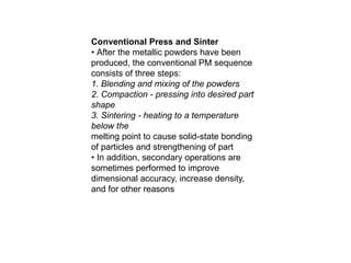 Conventional Press and Sinter
• After the metallic powders have been
produced, the conventional PM sequence
consists of three steps:
1. Blending and mixing of the powders
2. Compaction - pressing into desired part
shape
3. Sintering - heating to a temperature
below the
melting point to cause solid-state bonding
of particles and strengthening of part
• In addition, secondary operations are
sometimes performed to improve
dimensional accuracy, increase density,
and for other reasons
 
