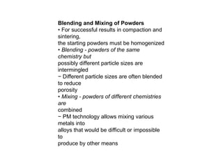 Blending and Mixing of Powders
• For successful results in compaction and
sintering,
the starting powders must be homogenized
• Blending - powders of the same
chemistry but
possibly different particle sizes are
intermingled
− Different particle sizes are often blended
to reduce
porosity
• Mixing - powders of different chemistries
are
combined
− PM technology allows mixing various
metals into
alloys that would be difficult or impossible
to
produce by other means
 