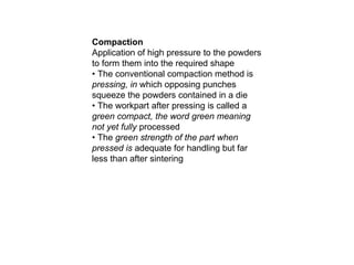 Compaction
Application of high pressure to the powders
to form them into the required shape
• The conventional compaction method is
pressing, in which opposing punches
squeeze the powders contained in a die
• The workpart after pressing is called a
green compact, the word green meaning
not yet fully processed
• The green strength of the part when
pressed is adequate for handling but far
less than after sintering
 