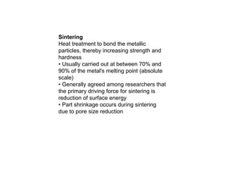 Sintering
Heat treatment to bond the metallic
particles, thereby increasing strength and
hardness
• Usually carried out at between 70% and
90% of the metal's melting point (absolute
scale)
• Generally agreed among researchers that
the primary driving force for sintering is
reduction of surface energy
• Part shrinkage occurs during sintering
due to pore size reduction
 