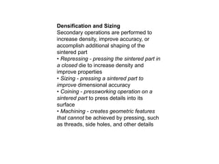 Densification and Sizing
Secondary operations are performed to
increase density, improve accuracy, or
accomplish additional shaping of the
sintered part
• Repressing - pressing the sintered part in
a closed die to increase density and
improve properties
• Sizing - pressing a sintered part to
improve dimensional accuracy
• Coining - pressworking operation on a
sintered part to press details into its
surface
• Machining - creates geometric features
that cannot be achieved by pressing, such
as threads, side holes, and other details
 