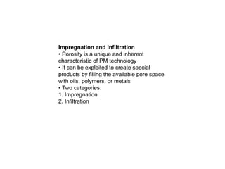 Impregnation and Infiltration
• Porosity is a unique and inherent
characteristic of PM technology
• It can be exploited to create special
products by filling the available pore space
with oils, polymers, or metals
• Two categories:
1. Impregnation
2. Infiltration
 