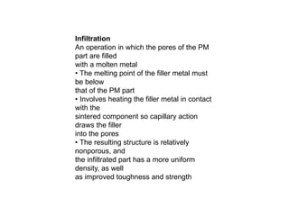 Infiltration
An operation in which the pores of the PM
part are filled
with a molten metal
• The melting point of the filler metal must
be below
that of the PM part
• Involves heating the filler metal in contact
with the
sintered component so capillary action
draws the filler
into the pores
• The resulting structure is relatively
nonporous, and
the infiltrated part has a more uniform
density, as well
as improved toughness and strength
 