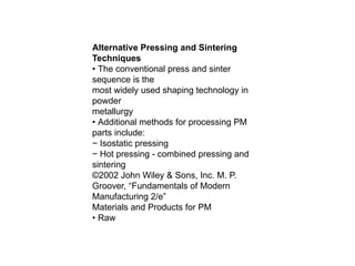 Alternative Pressing and Sintering
Techniques
• The conventional press and sinter
sequence is the
most widely used shaping technology in
powder
metallurgy
• Additional methods for processing PM
parts include:
− Isostatic pressing
− Hot pressing - combined pressing and
sintering
©2002 John Wiley & Sons, Inc. M. P.
Groover, “Fundamentals of Modern
Manufacturing 2/e”
Materials and Products for PM
• Raw
 