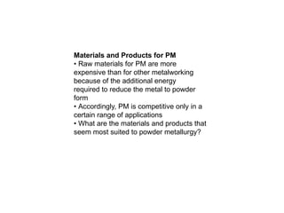 Materials and Products for PM
• Raw materials for PM are more
expensive than for other metalworking
because of the additional energy
required to reduce the metal to powder
form
• Accordingly, PM is competitive only in a
certain range of applications
• What are the materials and products that
seem most suited to powder metallurgy?
 