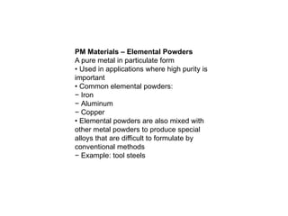 PM Materials – Elemental Powders
A pure metal in particulate form
• Used in applications where high purity is
important
• Common elemental powders:
− Iron
− Aluminum
− Copper
• Elemental powders are also mixed with
other metal powders to produce special
alloys that are difficult to formulate by
conventional methods
− Example: tool steels
 