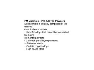 PM Materials – Pre-Alloyed Powders
Each particle is an alloy comprised of the
desired
chemical composition
• Used for alloys that cannot be formulated
by mixing
elemental powders
• Common pre-alloyed powders:
− Stainless steels
− Certain copper alloys
− High speed steel
 