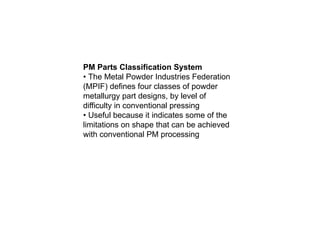 PM Parts Classification System
• The Metal Powder Industries Federation
(MPIF) defines four classes of powder
metallurgy part designs, by level of
difficulty in conventional pressing
• Useful because it indicates some of the
limitations on shape that can be achieved
with conventional PM processing
 