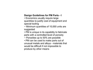 Design Guidelines for PM Parts - I
• Economics usually require large
quantities to justify cost of equipment and
special tooling
− Minimum quantities of 10,000 units are
suggested
• PM is unique in its capability to fabricate
parts with a controlled level of porosity
− Porosities up to 50% are possible
• PM can be used to make parts out of
unusual metals and alloys - materials that
would be difficult if not impossible to
produce by other means
 