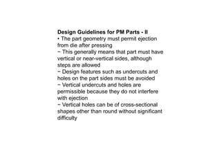 Design Guidelines for PM Parts - II
• The part geometry must permit ejection
from die after pressing
− This generally means that part must have
vertical or near-vertical sides, although
steps are allowed
− Design features such as undercuts and
holes on the part sides must be avoided
− Vertical undercuts and holes are
permissible because they do not interfere
with ejection
− Vertical holes can be of cross-sectional
shapes other than round without significant
difficulty
 