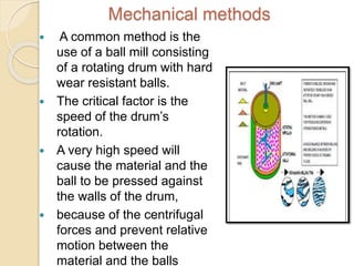 Mechanical methods
 A common method is the
use of a ball mill consisting
of a rotating drum with hard
wear resistant balls.
 The critical factor is the
speed of the drum’s
rotation.
 A very high speed will
cause the material and the
ball to be pressed against
the walls of the drum,
 because of the centrifugal
forces and prevent relative
motion between the
material and the balls
 