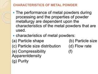 The performance of metal powders during
processing and the properties of powder
metallurgy are dependent upon the
characteristics of the metal powders that are
used.
 characteristics of metal powders:
(a) Particle shape (b) Particle size
(c) Particle size distribution (d) Flow rate
(e) Compressibility (f)
Apparentdensity
(g) Purity
CHARACTERISTICS OF METAL POWDER
 