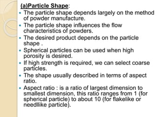 (a)Particle Shape:
 The particle shape depends largely on the method
of powder manufacture.
 The particle shape influences the flow
characteristics of powders.
 The desired product depends on the particle
shape .
 Spherical particles can be used when high
porosity is desired.
 If high strength is required, we can select coarse
particles.
 The shape usually described in terms of aspect
ratio.
 Aspect ratio : is a ratio of largest dimension to
smallest dimension, this ratio ranges from 1 (for
spherical particle) to about 10 (for flakelike or
needllike particle).
 