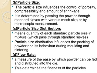 (b)Particle Size:
• The particle size influences the control of porosity,
compressibility and amount of shrinkage.
• It is determined by passing the powder through
standard sieves with various mesh size or by
microscopic measurement.
(c)Particle Size Distribution:
• means quantity of each standard particle size in
mixture.(which pass through standard sieves)
• Particle size distribution influences the packing of
powder and its behaviour during moulding and
sintering.
(d)Flow Rate:
• a measure of the ease by which powder can be fed
and distributed into the die.
• This determines the fineness of the particles.
 