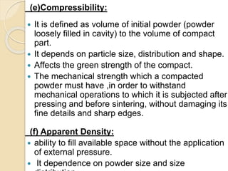 (e)Compressibility:
 It is defined as volume of initial powder (powder
loosely filled in cavity) to the volume of compact
part.
 It depends on particle size, distribution and shape.
 Affects the green strength of the compact.
 The mechanical strength which a compacted
powder must have ,in order to withstand
mechanical operations to which it is subjected after
pressing and before sintering, without damaging its
fine details and sharp edges.
(f) Apparent Density:
 ability to fill available space without the application
of external pressure.
 It dependence on powder size and size
 