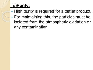 (g)Purity:
 High purity is required for a better product.
 For maintaining this, the particles must be
isolated from the atmospheric oxidation or
any contamination.
 