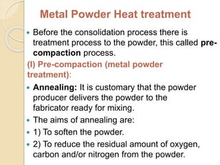 Metal Powder Heat treatment
 Before the consolidation process there is
treatment process to the powder, this called pre-
compaction process.
(I) Pre-compaction (metal powder
treatment):
 Annealing: It is customary that the powder
producer delivers the powder to the
fabricator ready for mixing.
 The aims of annealing are:
 1) To soften the powder.
 2) To reduce the residual amount of oxygen,
carbon and/or nitrogen from the powder.
 