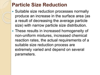 Particle Size Reduction
 Suitable size reduction processes normally
produce an increase in the surface area (as
a result of decreasing the average particle
size) with narrow particle size distribution.
 These results in increased homogeneity of
non-uniform mixtures, increased chemical
reaction rates, the actual requirements of a
suitable size reduction process are
extremely varied and depend on several
parameters.
 