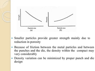  Smaller particles provide greater strength mainly due to
reduction in porosity
 Because of friction between the metal particles and between
the punches and the die, the density within the compact may
vary considerably
 Density variation can be minimized by proper punch and die
design
 