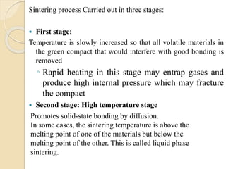 Sintering process Carried out in three stages:
 First stage:
Temperature is slowly increased so that all volatile materials in
the green compact that would interfere with good bonding is
removed
◦ Rapid heating in this stage may entrap gases and
produce high internal pressure which may fracture
the compact
 Second stage: High temperature stage
Promotes solid-state bonding by diffusion.
In some cases, the sintering temperature is above the
melting point of one of the materials but below the
melting point of the other. This is called liquid phase
sintering.
 