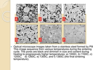  Optical microscope images taken from a stainless steel formed by PIM
This image sequence from various temperatures during the sintering
cycle. The pores are black and diminish in size and content during
heating to progressively higher temperatures: a) 1000C, b) 1100C, c)
1200C, d) 1260C, e) 1300C, and f) 1365C (the final sintering
temperature).
 