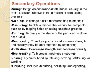 Secondary Operations
•Sizing: To tighten dimensional tolerances, usually in the
radial direction, relative to the direction of compacting
pressure
•Coining: To change axial dimensions and tolerances
•Machining: To obtain shapes that cannot be compacted,
such as by tapping holes or cutting undercut grooves
•Forming: To change the shape of the part; can be done
hot or cold
•Re-pressing: To reduce porosity and increase strength
and ductility; may be accompanied by resintering
•Infiltration: To increase strength and decrease porosity
•Heat treating: To increase hardness or strength
•Joining: By sinter bonding, staking, brazing, infiltrating, or
welding
•Finishing: Includes deburring, polishing, impregnating,
 