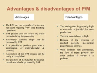 Advantages & disadvantages of P/M
Advantages Disadvantages
 The P/M part can be produced to the neat
net-shape requiring very little finishing
operations
 P/M process does not cause any waste
products during the processing
 Reasonably complex shape can be
produced by P/M
 It is possible to produce parts with a
combination of materials(metal &
ceramic)
 Automation of the P/M process cab be
easily accomplished.
 The products of the tungsten & tungsten
carbide can also be produced by P/M
 The tooling cost is generally high
so can only be justified for mass
production.
 The raw material cost is high.
 Because of the presence of
residual porosity mechanical
properties are inferior.
 With complex part geometries,
the flow of metal powder into
deep cavities & corner is a
problem.
 