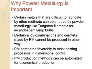 Why Powder Metallurgy is
Important
 Certain metals that are difficult to fabricate
by other methods can be shaped by powder
metallurgy like Tungsten filaments for
incandescent lamp bulbs
 Certain alloy combinations and cermets
made by PM cannot be produced in other
ways
 PM compares favorably to most casting
processes in dimensional control
 PM production methods can be automated
for economical production
 