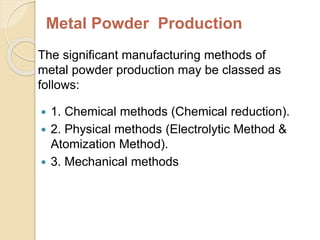 Metal Powder Production
The significant manufacturing methods of
metal powder production may be classed as
follows:
 1. Chemical methods (Chemical reduction).
 2. Physical methods (Electrolytic Method &
Atomization Method).
 3. Mechanical methods
 