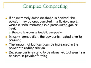 Complex Compacting
 If an extremely complex shape is desired, the
powder may be encapsulated in a flexible mold,
which is then immersed in a pressurized gas or
liquid
 Process is known as isostatic compaction
 In warm compaction, the powder is heated prior to
pressing
 The amount of lubricant can be increased in the
powder to reduce friction
 Because particles tend to be abrasive, tool wear is a
concern in powder forming
 
