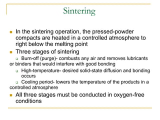Sintering
 In the sintering operation, the pressed-powder
compacts are heated in a controlled atmosphere to
right below the melting point
 Three stages of sintering
 Burn-off (purge)- combusts any air and removes lubricants
or binders that would interfere with good bonding
 High-temperature- desired solid-state diffusion and bonding
occurs
 Cooling period- lowers the temperature of the products in a
controlled atmosphere
 All three stages must be conducted in oxygen-free
conditions
 