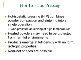 Hot-Isostatic Pressing
 Hot-isostatic pressing (HIP) combines
powder compaction and sintering into a
single operation
 Gas-pressure squeezing at high temperatures
 Heated powders may need to be protected
from harmful environments
 Products emerge at full density with uniform,
isotropic properties
 Near-net shapes are possible
 