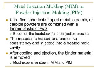 Metal Injection Molding (MIM) or
Powder Injection Molding (PIM)
 Ultra-fine spherical-shaped metal, ceramic, or
carbide powders are combined with a
thermoplastic or wax
 Becomes the feedstock for the injection process
 The material is heated to a paste like
consistency and injected into a heated mold
cavity
 After cooling and ejection, the binder material
is removed
 Most expensive step in MIM and PIM
 