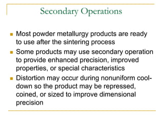 Secondary Operations
 Most powder metallurgy products are ready
to use after the sintering process
 Some products may use secondary operation
to provide enhanced precision, improved
properties, or special characteristics
 Distortion may occur during nonuniform cool-
down so the product may be repressed,
coined, or sized to improve dimensional
precision
 
