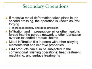 Secondary Operations
 If massive metal deformation takes place in the
second pressing, the operation is known as P/M
forging
 Increases density and adds precision
 Infiltration and impregnation- oil or other liquid is
forced into the porous network to offer lubrication
over an extended product lifetime
 Metal infiltration fills in pores with other alloying
elements that can improve properties
 P/M products can also be subjected to the
conventional finishing operations: heat treatment,
machining, and surface treatments
 
