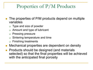 Properties of P/M Products
 The properties of P/M products depend on multiple
variables
 Type and size of powder
 Amount and type of lubricant
 Pressing pressure
 Sintering temperature and time
 Finishing treatments
 Mechanical properties are dependent on density
 Products should be designed (and materials
selected) so that the final properties will be achieved
with the anticipated final porosity
 