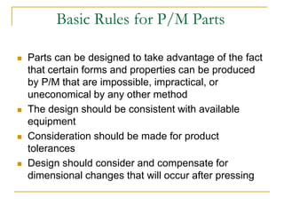 Basic Rules for P/M Parts
 Parts can be designed to take advantage of the fact
that certain forms and properties can be produced
by P/M that are impossible, impractical, or
uneconomical by any other method
 The design should be consistent with available
equipment
 Consideration should be made for product
tolerances
 Design should consider and compensate for
dimensional changes that will occur after pressing
 