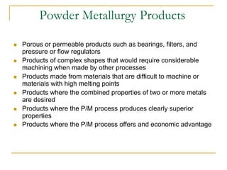 Powder Metallurgy Products
 Porous or permeable products such as bearings, filters, and
pressure or flow regulators
 Products of complex shapes that would require considerable
machining when made by other processes
 Products made from materials that are difficult to machine or
materials with high melting points
 Products where the combined properties of two or more metals
are desired
 Products where the P/M process produces clearly superior
properties
 Products where the P/M process offers and economic advantage
 