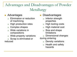 Advantages and Disadvantages of Powder
Metallurgy
 Advantages
 Elimination or reduction
of machining
 High production rates
 Complex shapes
 Wide variations in
compositions
 Wide property variations
 Scrap is eliminated or
reduced
 Disadvantages
 Inferior strength
properties
 High tooling costs
 High material cost
 Size and shape
limitations
 Dimensional changes
during sintering
 Density variations
 Health and safety
hazards
 