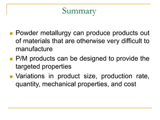 Summary
 Powder metallurgy can produce products out
of materials that are otherwise very difficult to
manufacture
 P/M products can be designed to provide the
targeted properties
 Variations in product size, production rate,
quantity, mechanical properties, and cost
 