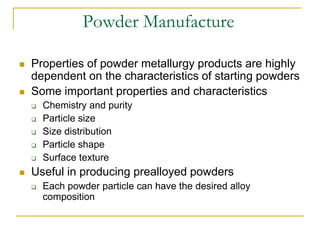 Powder Manufacture
 Properties of powder metallurgy products are highly
dependent on the characteristics of starting powders
 Some important properties and characteristics
 Chemistry and purity
 Particle size
 Size distribution
 Particle shape
 Surface texture
 Useful in producing prealloyed powders
 Each powder particle can have the desired alloy
composition
 
