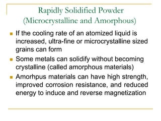 Rapidly Solidified Powder
(Microcrystalline and Amorphous)
 If the cooling rate of an atomized liquid is
increased, ultra-fine or microcrystalline sized
grains can form
 Some metals can solidify without becoming
crystalline (called amorphous materials)
 Amorhpus materials can have high strength,
improved corrosion resistance, and reduced
energy to induce and reverse magnetization
 
